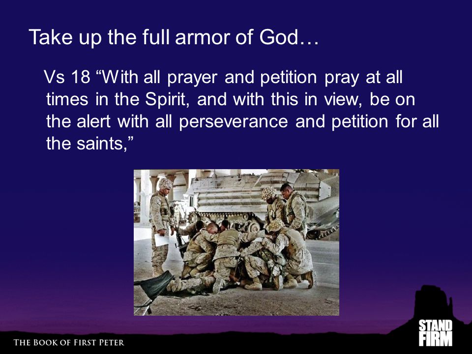 Take up the full armor of God… Vs 18 With all prayer and petition pray at all times in the Spirit, and with this in view, be on the alert with all perseverance and petition for all the saints,