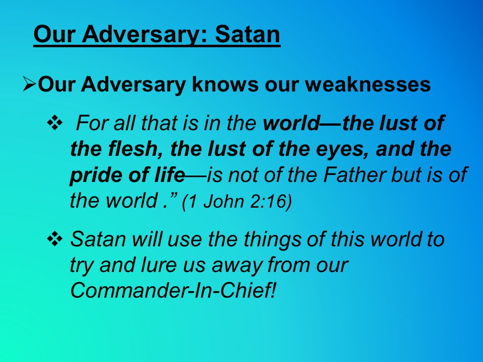Our Adversary: Satan  Our Adversary knows our weaknesses  For all that is in the world—the lust of the flesh, the lust of the eyes, and the pride of life—is not of the Father but is of the world. (1 John 2:16)  Satan will use the things of this world to try and lure us away from our Commander-In-Chief!