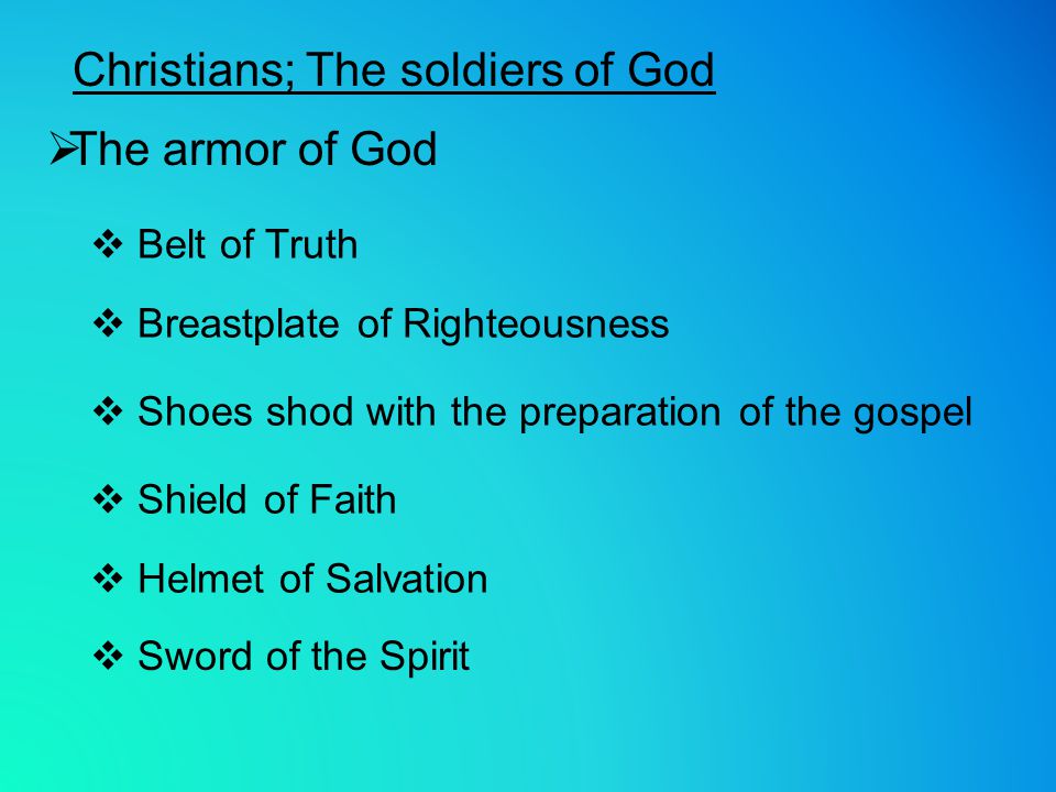 Christians; The soldiers of God  The armor of God  Belt of Truth  Breastplate of Righteousness  Shoes shod with the preparation of the gospel  Shield of Faith  Sword of the Spirit  Helmet of Salvation