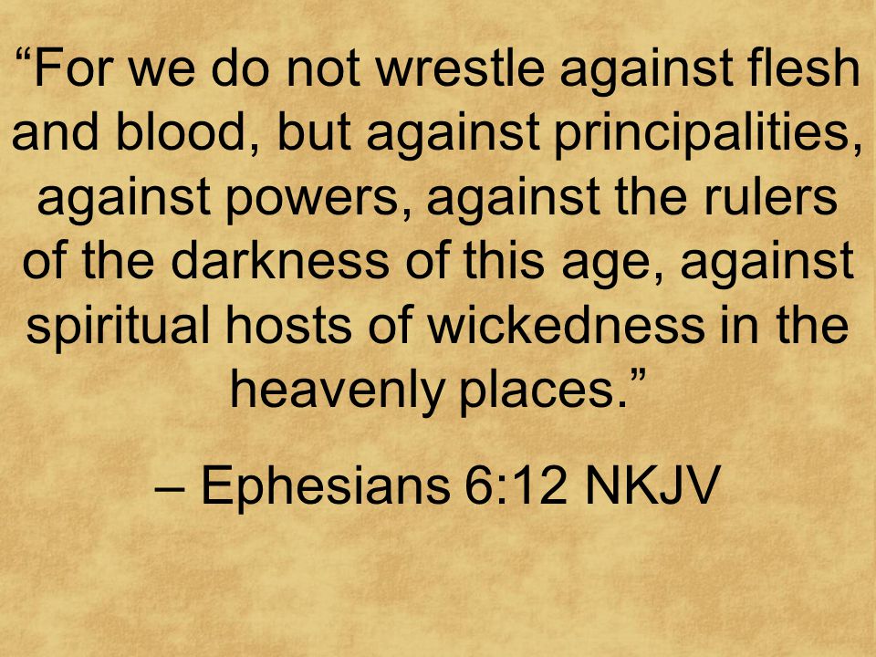 For we do not wrestle against flesh and blood, but against principalities, against powers, against the rulers of the darkness of this age, against spiritual hosts of wickedness in the heavenly places. – Ephesians 6:12 NKJV