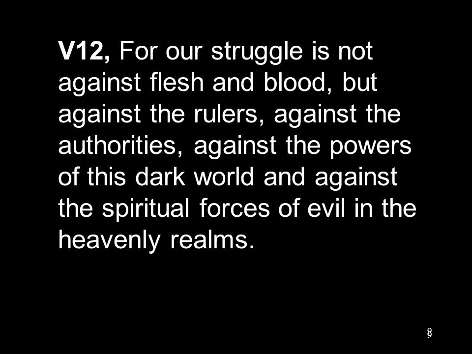 9 9 V12, For our struggle is not against flesh and blood, but against the rulers, against the authorities, against the powers of this dark world and against the spiritual forces of evil in the heavenly realms.