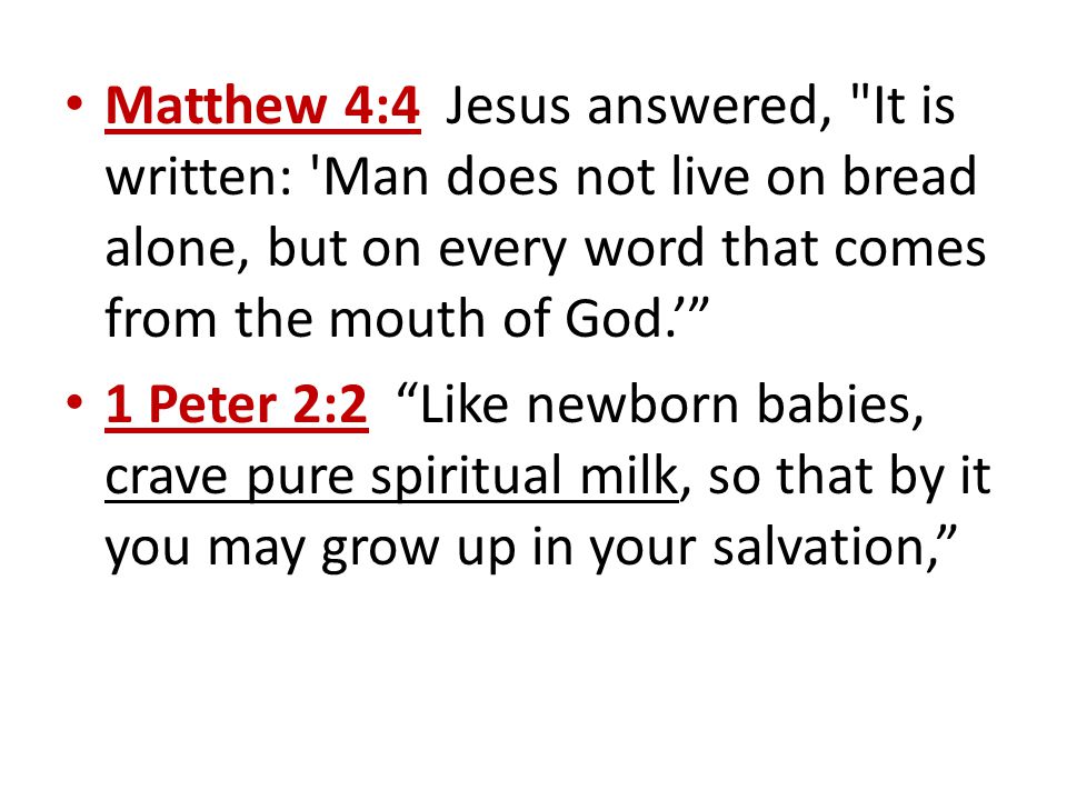 Matthew 4:4 Jesus answered, It is written: Man does not live on bread alone, but on every word that comes from the mouth of God.’ 1 Peter 2:2 Like newborn babies, crave pure spiritual milk, so that by it you may grow up in your salvation,