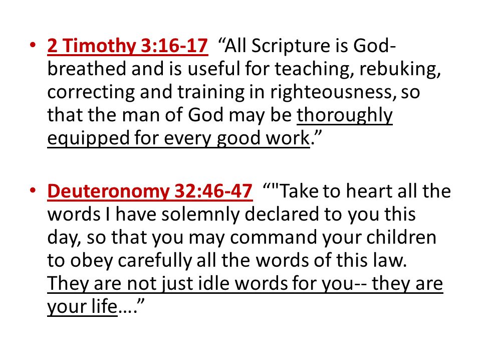 2 Timothy 3:16-17 All Scripture is God- breathed and is useful for teaching, rebuking, correcting and training in righteousness, so that the man of God may be thoroughly equipped for every good work. Deuteronomy 32:46-47 Take to heart all the words I have solemnly declared to you this day, so that you may command your children to obey carefully all the words of this law.