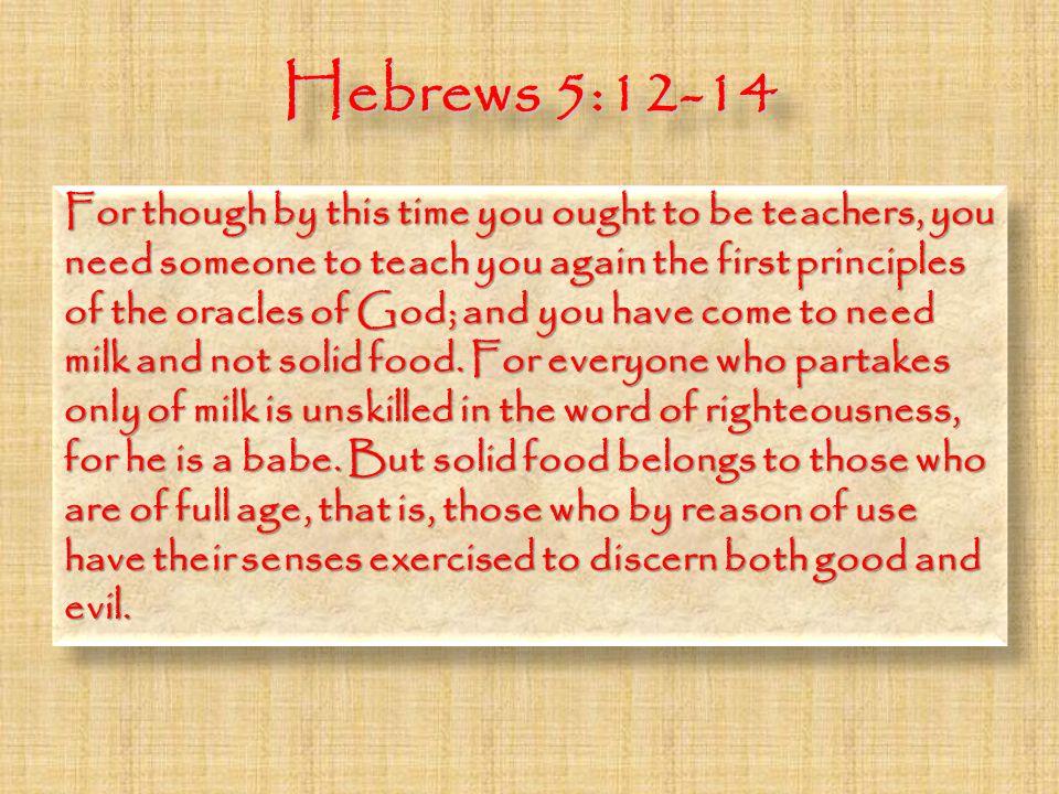 Hebrews 5:12-14 For though by this time you ought to be teachers, you need someone to teach you again the first principles of the oracles of God; and you have come to need milk and not solid food.