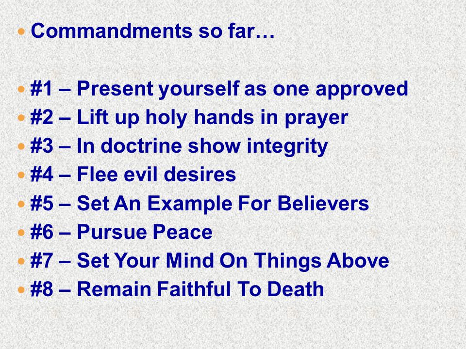 Commandments so far… #1 – Present yourself as one approved #2 – Lift up holy hands in prayer #3 – In doctrine show integrity #4 – Flee evil desires #5 – Set An Example For Believers #6 – Pursue Peace #7 – Set Your Mind On Things Above #8 – Remain Faithful To Death