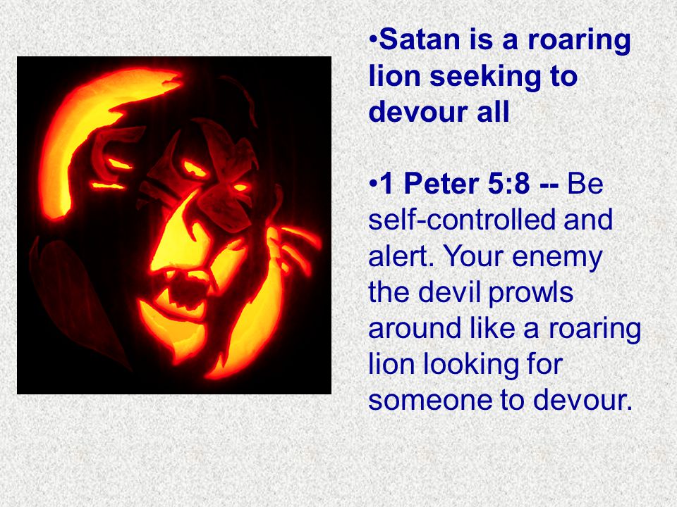 Satan is a roaring lion seeking to devour all 1 Peter 5:8 -- Be self-controlled and alert.