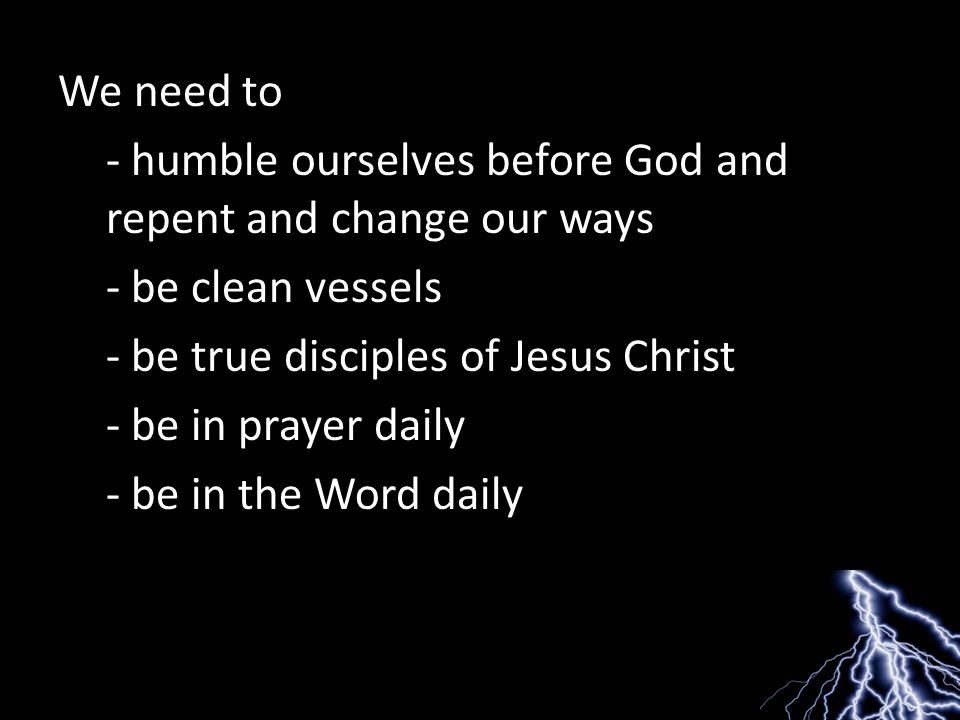 We need to - humble ourselves before God and repent and change our ways - be clean vessels - be true disciples of Jesus Christ - be in prayer daily - be in the Word daily