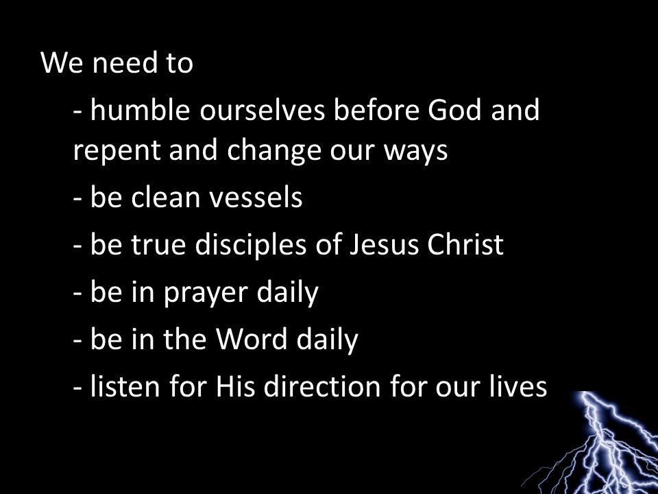 We need to - humble ourselves before God and repent and change our ways - be clean vessels - be true disciples of Jesus Christ - be in prayer daily - be in the Word daily - listen for His direction for our lives