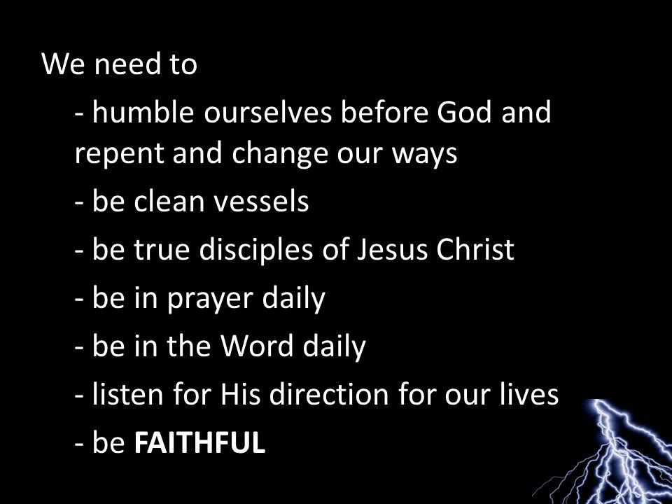 We need to - humble ourselves before God and repent and change our ways - be clean vessels - be true disciples of Jesus Christ - be in prayer daily - be in the Word daily - listen for His direction for our lives - be FAITHFUL