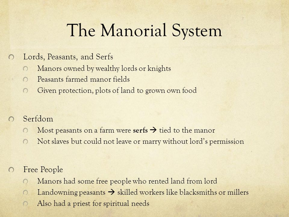 The Manorial System Lords, Peasants, and Serfs Manors owned by wealthy lords or knights Peasants farmed manor fields Given protection, plots of land to grown own food Serfdom Most peasants on a farm were serfs  tied to the manor Not slaves but could not leave or marry without lord’s permission Free People Manors had some free people who rented land from lord Landowning peasants  skilled workers like blacksmiths or millers Also had a priest for spiritual needs