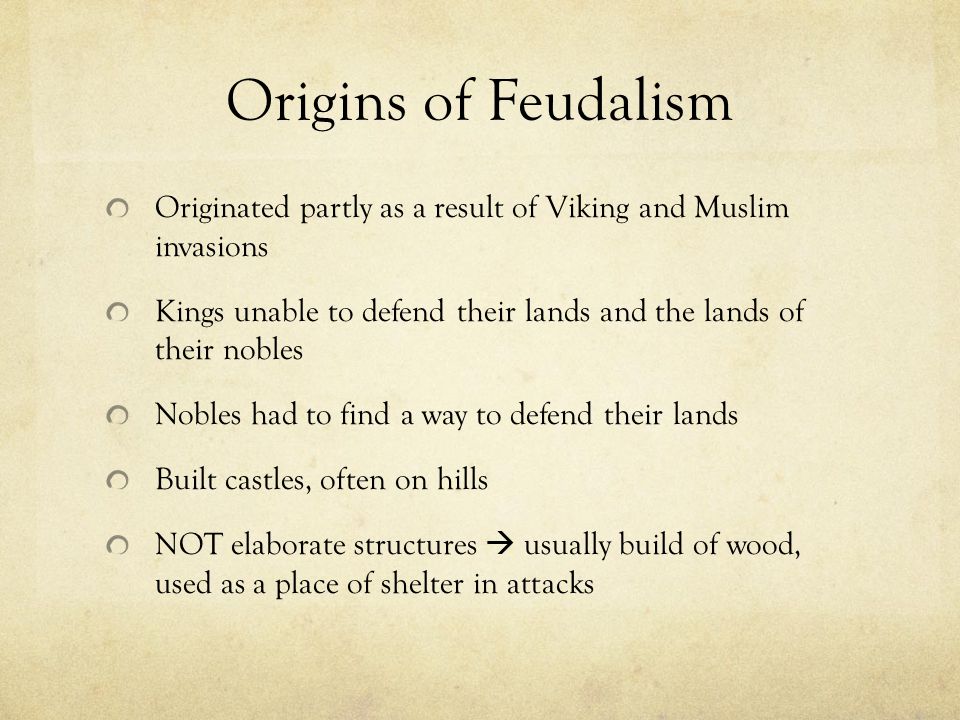 Origins of Feudalism Originated partly as a result of Viking and Muslim invasions Kings unable to defend their lands and the lands of their nobles Nobles had to find a way to defend their lands Built castles, often on hills NOT elaborate structures  usually build of wood, used as a place of shelter in attacks