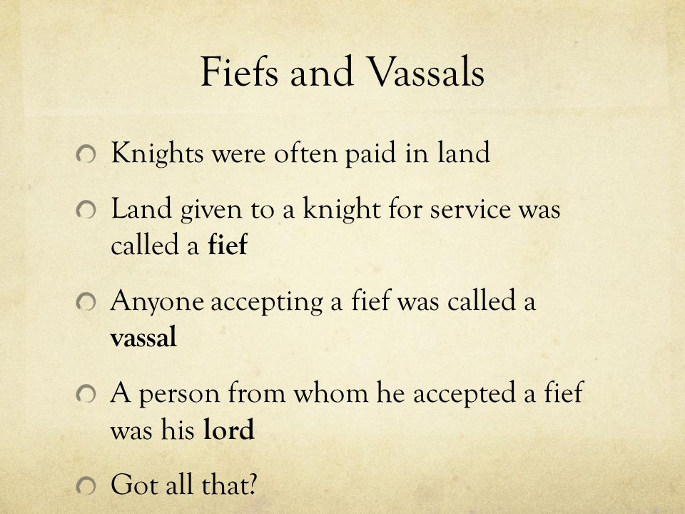 Fiefs and Vassals Knights were often paid in land Land given to a knight for service was called a fief Anyone accepting a fief was called a vassal A person from whom he accepted a fief was his lord Got all that