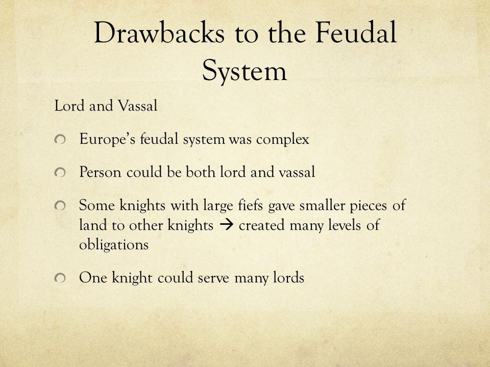 Drawbacks to the Feudal System Lord and Vassal Europe’s feudal system was complex Person could be both lord and vassal Some knights with large fiefs gave smaller pieces of land to other knights  created many levels of obligations One knight could serve many lords