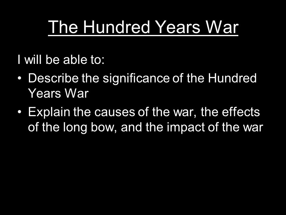 The Hundred Years War I will be able to: Describe the significance of the Hundred Years War Explain the causes of the war, the effects of the long bow, and the impact of the war