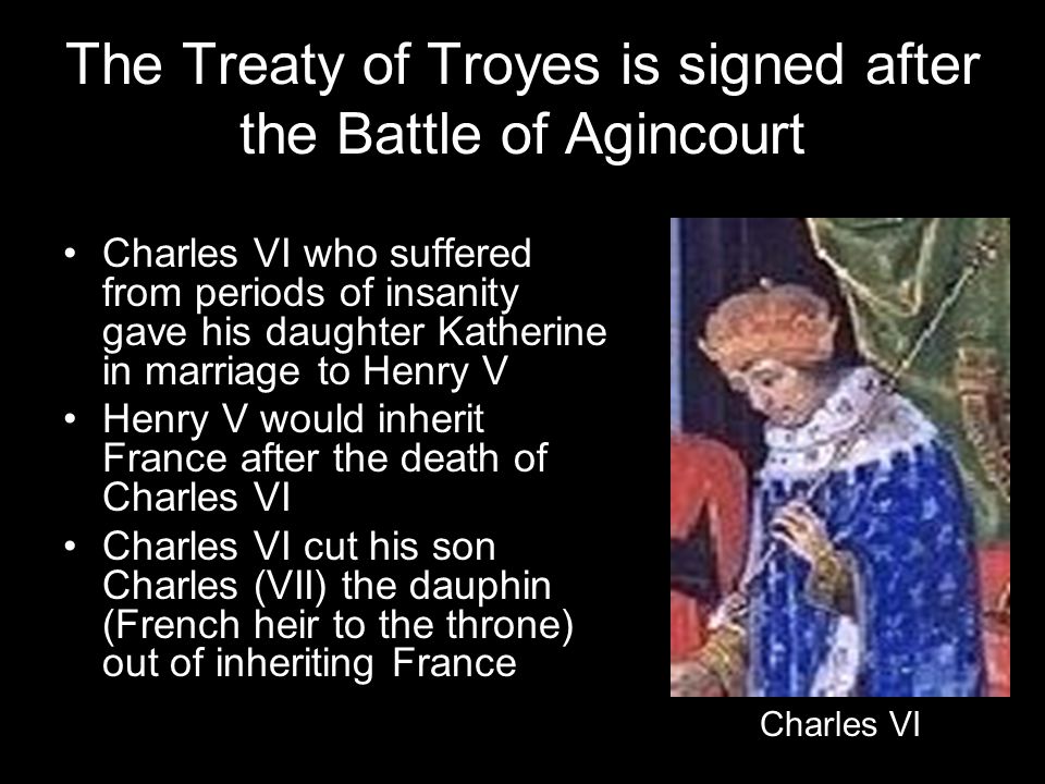 The Treaty of Troyes is signed after the Battle of Agincourt Charles VI who suffered from periods of insanity gave his daughter Katherine in marriage to Henry V Henry V would inherit France after the death of Charles VI Charles VI cut his son Charles (VII) the dauphin (French heir to the throne) out of inheriting France Charles VI