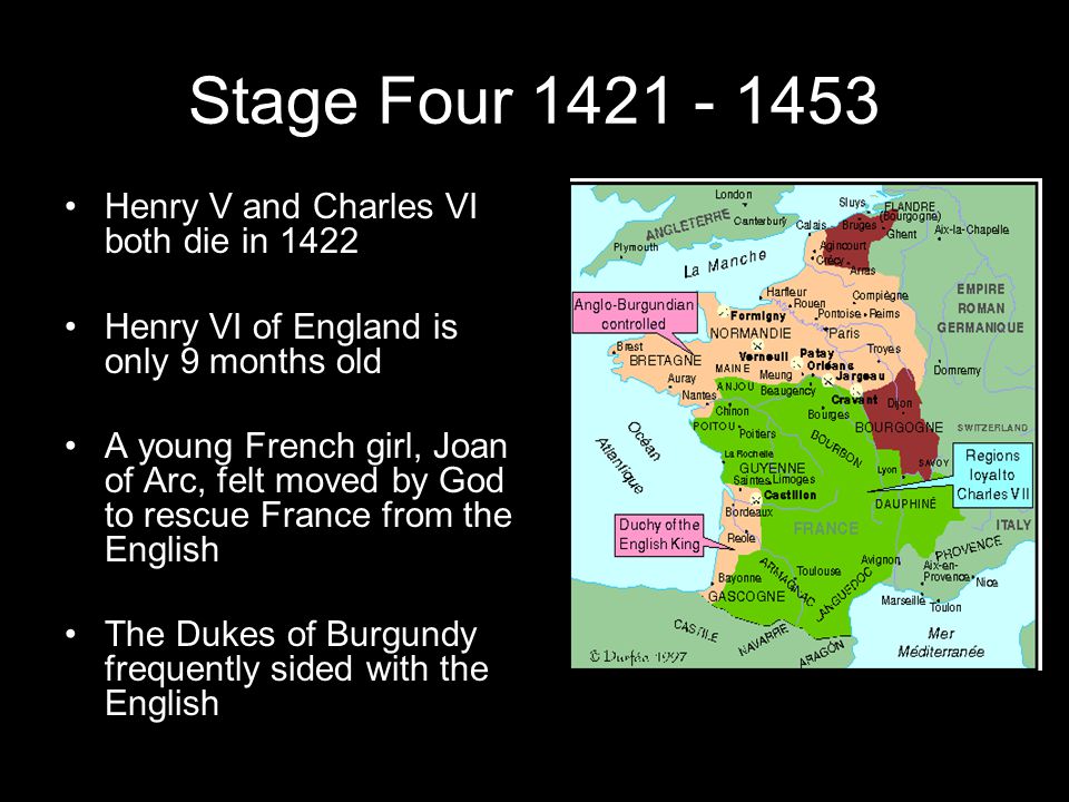 Stage Four Henry V and Charles VI both die in 1422 Henry VI of England is only 9 months old A young French girl, Joan of Arc, felt moved by God to rescue France from the English The Dukes of Burgundy frequently sided with the English