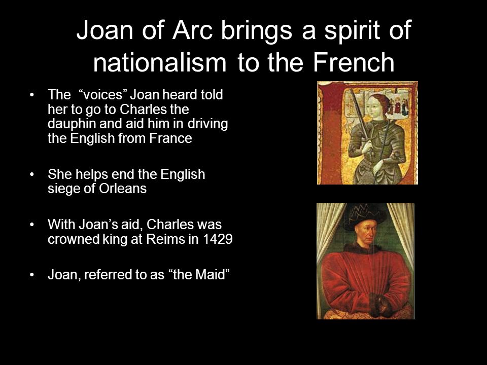 Joan of Arc brings a spirit of nationalism to the French The voices Joan heard told her to go to Charles the dauphin and aid him in driving the English from France She helps end the English siege of Orleans With Joan’s aid, Charles was crowned king at Reims in 1429 Joan, referred to as the Maid