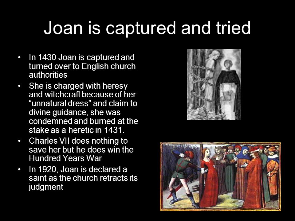 Joan is captured and tried In 1430 Joan is captured and turned over to English church authorities She is charged with heresy and witchcraft because of her unnatural dress and claim to divine guidance, she was condemned and burned at the stake as a heretic in 1431.
