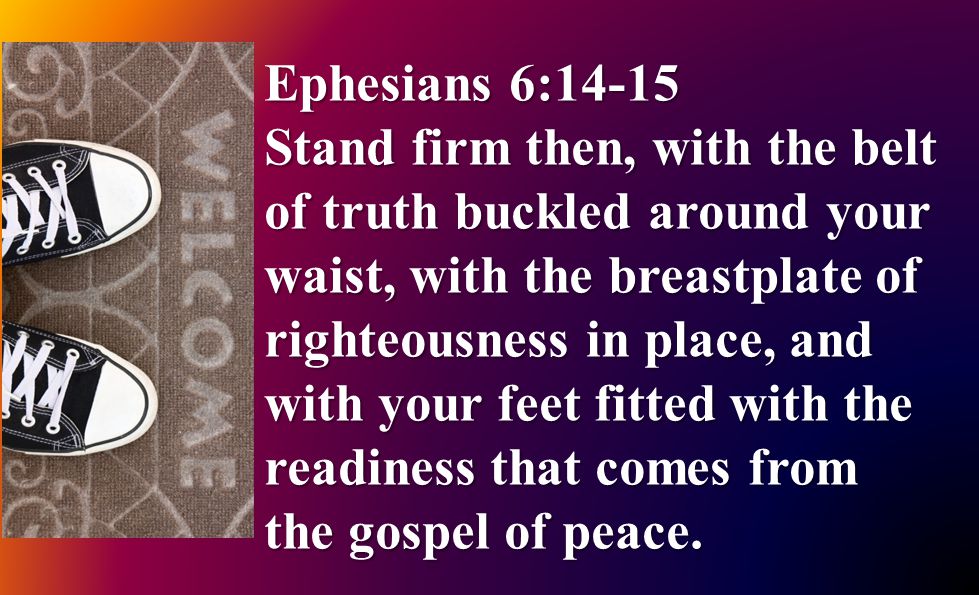 Ephesians 6:14-15 Stand firm then, with the belt of truth buckled around your waist, with the breastplate of righteousness in place, and with your feet fitted with the readiness that comes from the gospel of peace.