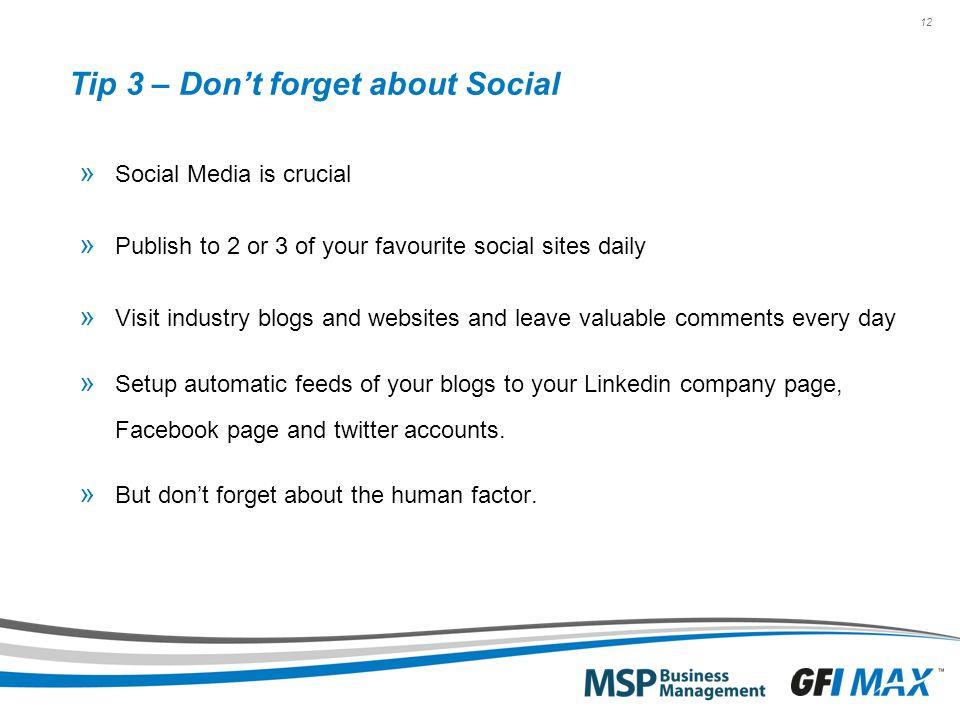 12 Tip 3 – Don’t forget about Social » Social Media is crucial » Publish to 2 or 3 of your favourite social sites daily » Visit industry blogs and websites and leave valuable comments every day » Setup automatic feeds of your blogs to your Linkedin company page, Facebook page and twitter accounts.