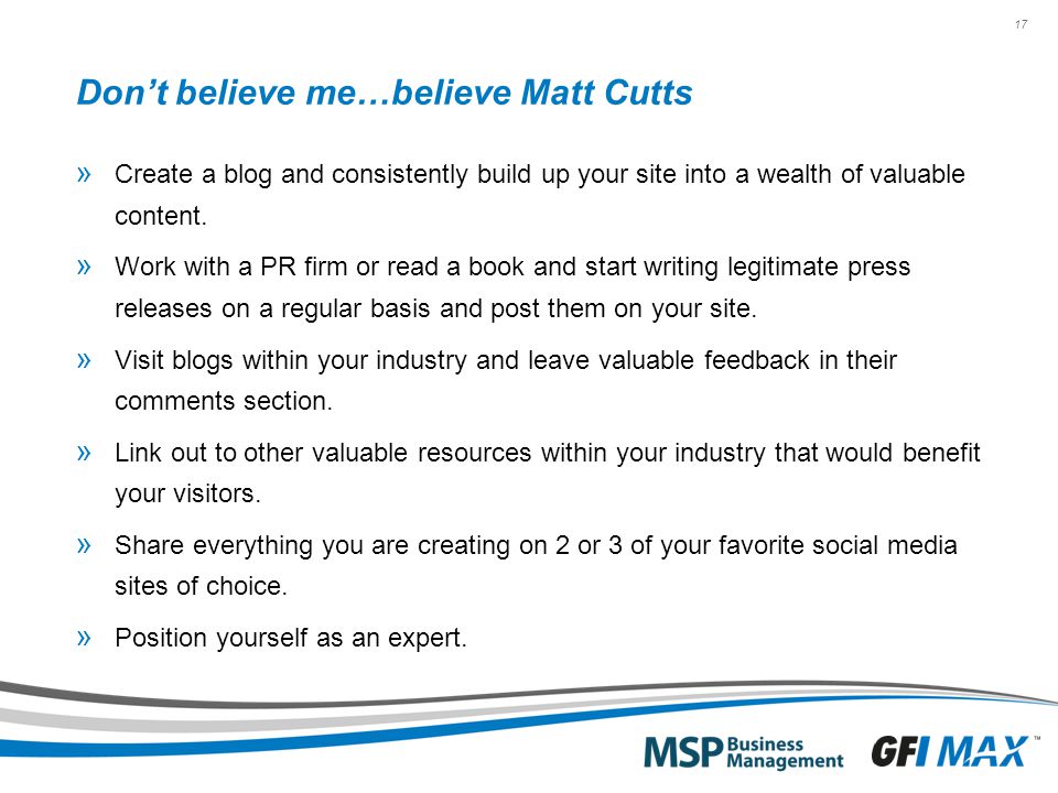 17 Don’t believe me…believe Matt Cutts » Create a blog and consistently build up your site into a wealth of valuable content.