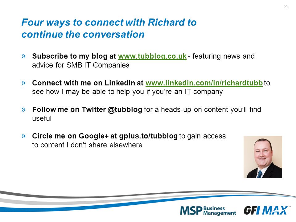 20 Four ways to connect with Richard to continue the conversation » Subscribe to my blog at   - featuring news and advice for SMB IT Companieswww.tubblog.co.uk » Connect with me on LinkedIn at   to see how I may be able to help you if you’re an IT companywww.linkedin.com/in/richardtubb » Follow me on for a heads-up on content you’ll find useful » Circle me on Google+ at gplus.to/tubblog to gain access to content I don’t share elsewhere
