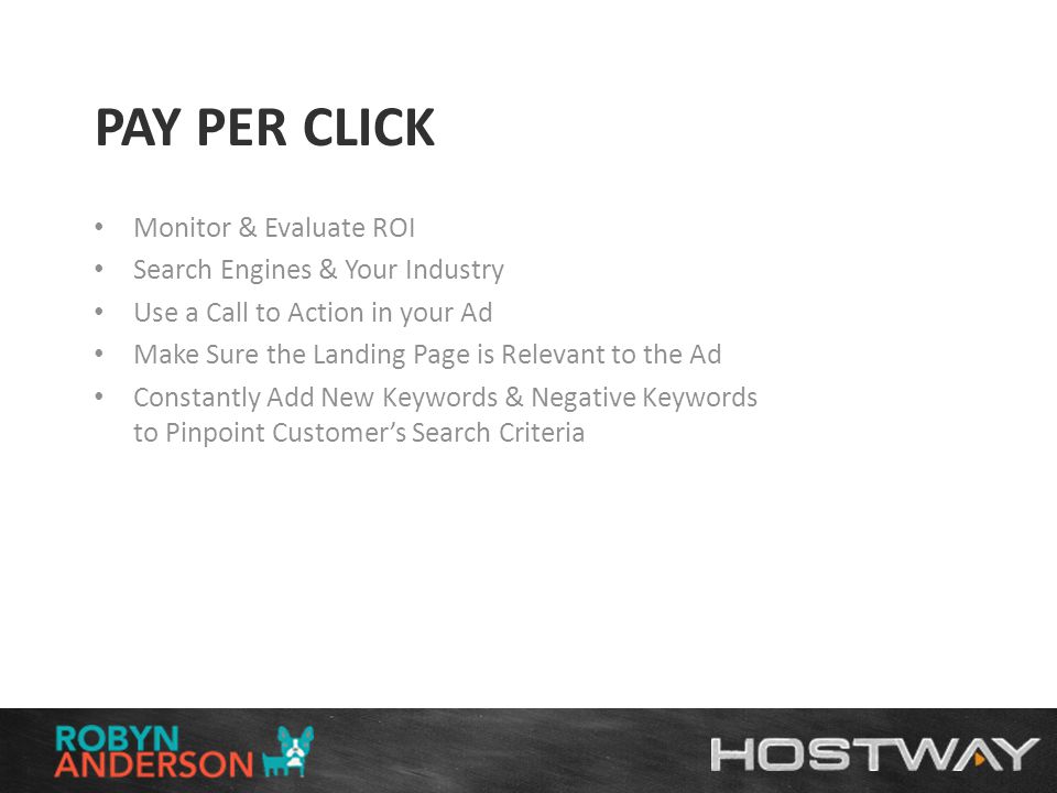 PAY PER CLICK Monitor & Evaluate ROI Search Engines & Your Industry Use a Call to Action in your Ad Make Sure the Landing Page is Relevant to the Ad Constantly Add New Keywords & Negative Keywords to Pinpoint Customer’s Search Criteria