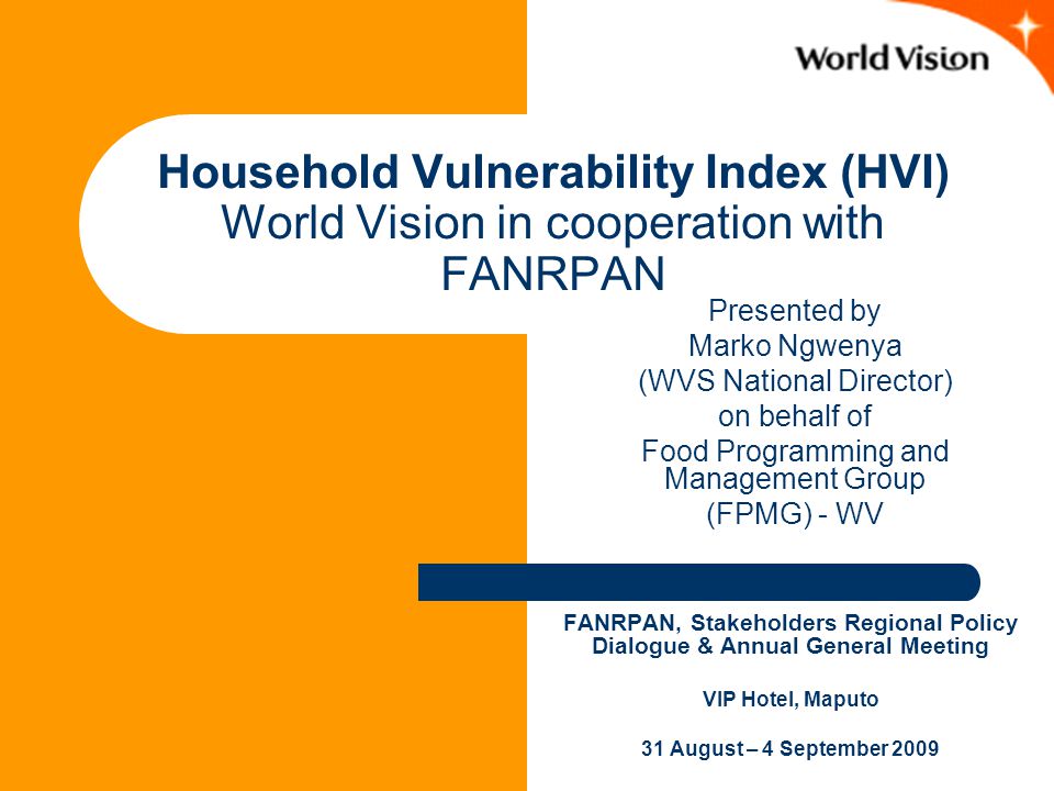 Household Vulnerability Index (HVI) World Vision in cooperation with FANRPAN FANRPAN, Stakeholders Regional Policy Dialogue & Annual General Meeting VIP Hotel, Maputo 31 August – 4 September 2009 Presented by Marko Ngwenya (WVS National Director) on behalf of Food Programming and Management Group (FPMG) - WV