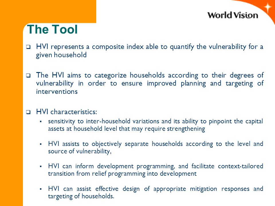 The Tool  HVI represents a composite index able to quantify the vulnerability for a given household  The HVI aims to categorize households according to their degrees of vulnerability in order to ensure improved planning and targeting of interventions  HVI characteristics:  sensitivity to inter-household variations and its ability to pinpoint the capital assets at household level that may require strengthening  HVI assists to objectively separate households according to the level and source of vulnerability,  HVI can inform development programming, and facilitate context-tailored transition from relief programming into development  HVI can assist effective design of appropriate mitigation responses and targeting of households.