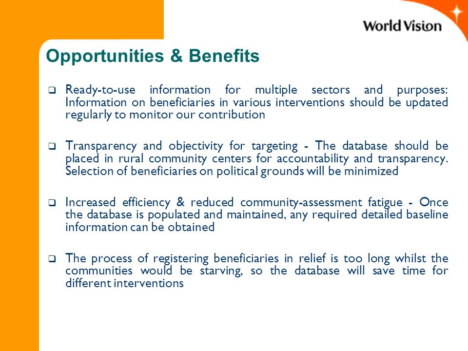 Opportunities & Benefits  Ready-to-use information for multiple sectors and purposes: Information on beneficiaries in various interventions should be updated regularly to monitor our contribution  Transparency and objectivity for targeting - The database should be placed in rural community centers for accountability and transparency.