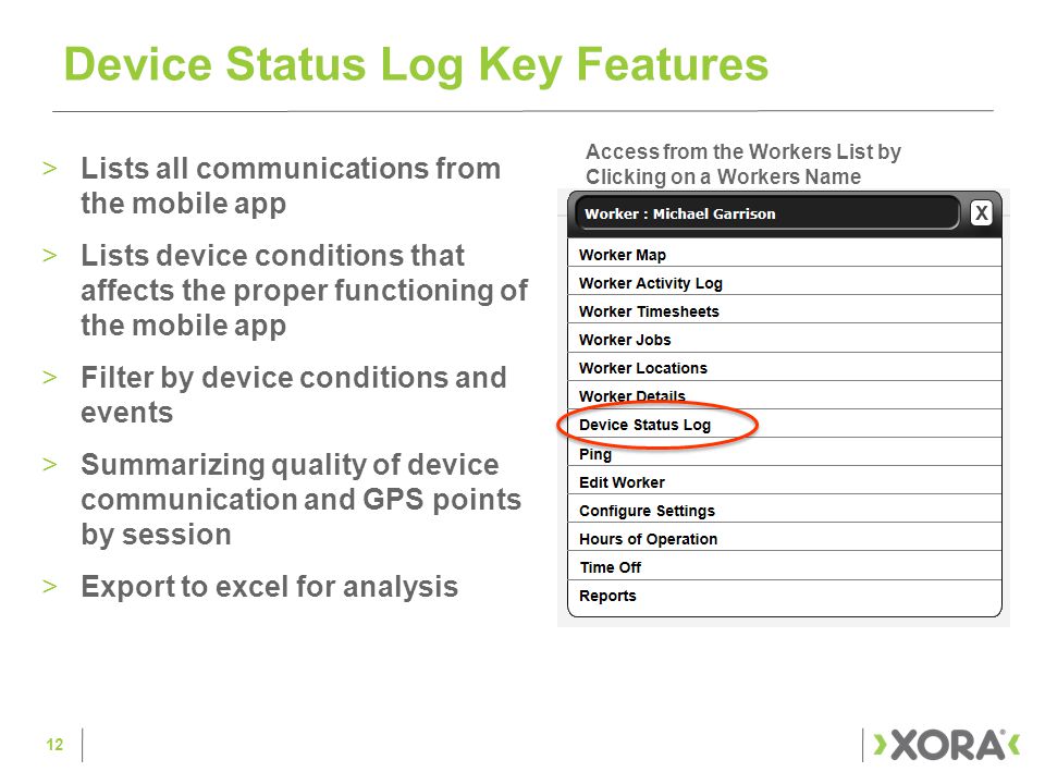 >Lists all communications from the mobile app >Lists device conditions that affects the proper functioning of the mobile app >Filter by device conditions and events >Summarizing quality of device communication and GPS points by session >Export to excel for analysis Device Status Log Key Features 12 Access from the Workers List by Clicking on a Workers Name