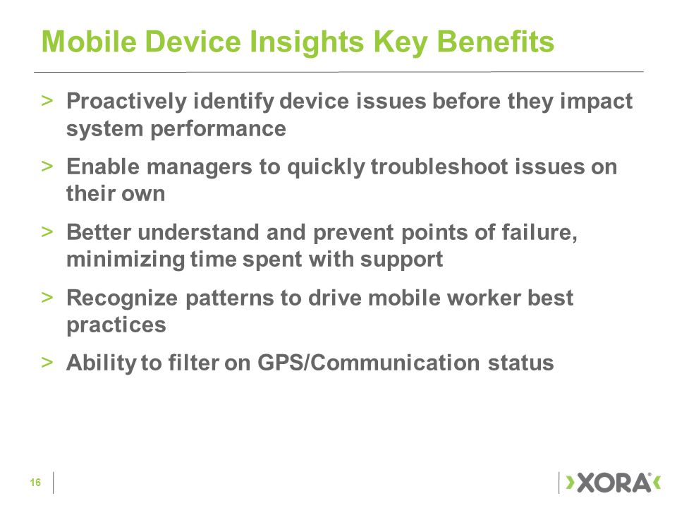 >Proactively identify device issues before they impact system performance >Enable managers to quickly troubleshoot issues on their own >Better understand and prevent points of failure, minimizing time spent with support >Recognize patterns to drive mobile worker best practices >Ability to filter on GPS/Communication status Mobile Device Insights Key Benefits 16