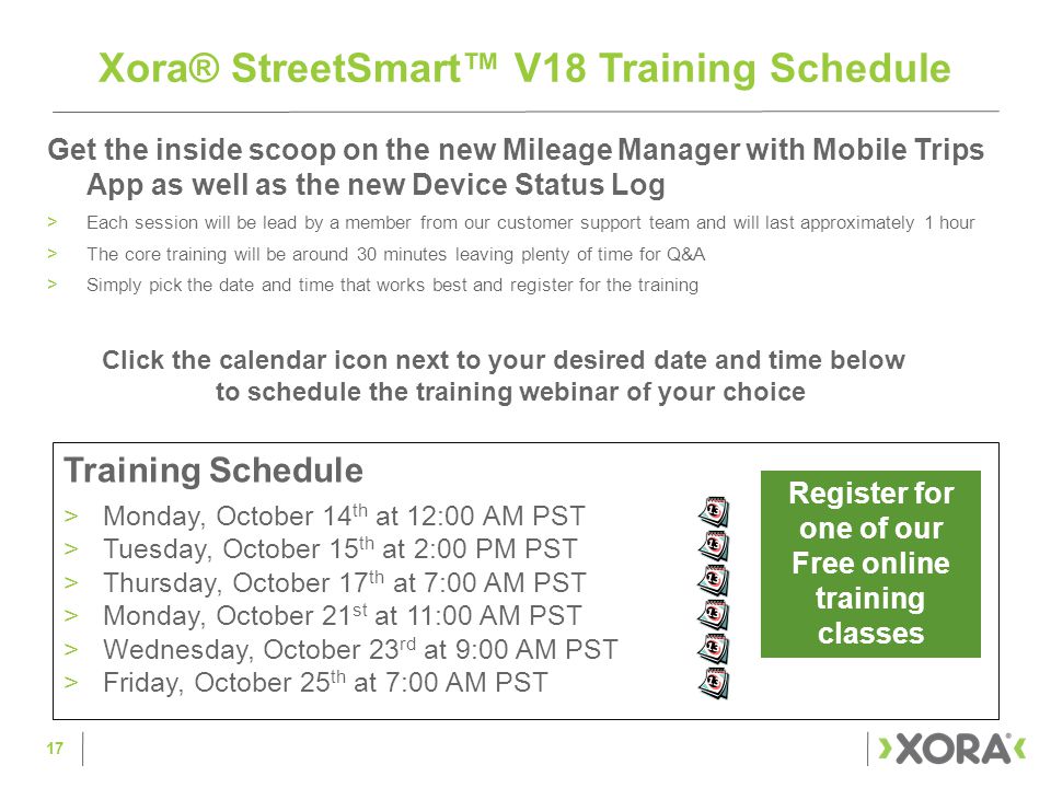 Get the inside scoop on the new Mileage Manager with Mobile Trips App as well as the new Device Status Log >Each session will be lead by a member from our customer support team and will last approximately 1 hour >The core training will be around 30 minutes leaving plenty of time for Q&A >Simply pick the date and time that works best and register for the training 17 Xora® StreetSmart™ V18 Training Schedule Register for one of our Free online training classes Training Schedule >Monday, October 14 th at 12:00 AM PST >Tuesday, October 15 th at 2:00 PM PST >Thursday, October 17 th at 7:00 AM PST >Monday, October 21 st at 11:00 AM PST >Wednesday, October 23 rd at 9:00 AM PST >Friday, October 25 th at 7:00 AM PST Click the calendar icon next to your desired date and time below to schedule the training webinar of your choice