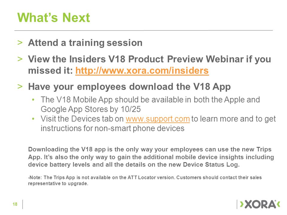 >Attend a training session >View the Insiders V18 Product Preview Webinar if you missed it:   >Have your employees download the V18 App The V18 Mobile App should be available in both the Apple and Google App Stores by 10/25 Visit the Devices tab on   to learn more and to get instructions for non-smart phone deviceswww.support.com Downloading the V18 app is the only way your employees can use the new Trips App.
