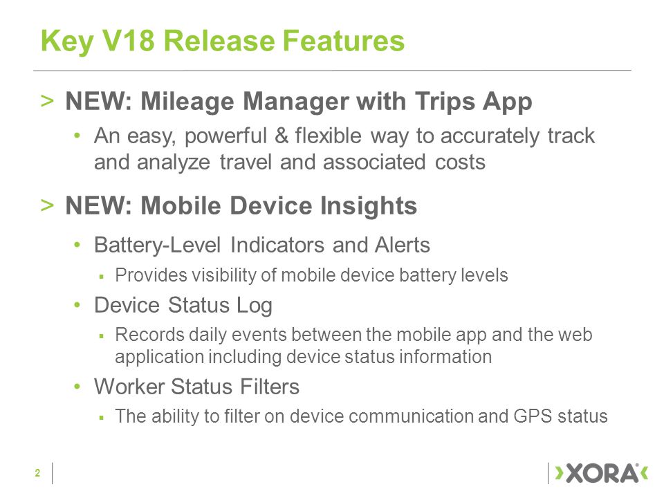 >NEW: Mileage Manager with Trips App An easy, powerful & flexible way to accurately track and analyze travel and associated costs >NEW: Mobile Device Insights Battery-Level Indicators and Alerts  Provides visibility of mobile device battery levels Device Status Log  Records daily events between the mobile app and the web application including device status information Worker Status Filters  The ability to filter on device communication and GPS status Key V18 Release Features 2