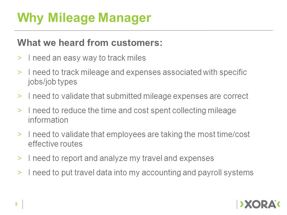 What we heard from customers: >I need an easy way to track miles >I need to track mileage and expenses associated with specific jobs/job types >I need to validate that submitted mileage expenses are correct >I need to reduce the time and cost spent collecting mileage information >I need to validate that employees are taking the most time/cost effective routes >I need to report and analyze my travel and expenses >I need to put travel data into my accounting and payroll systems Why Mileage Manager 3