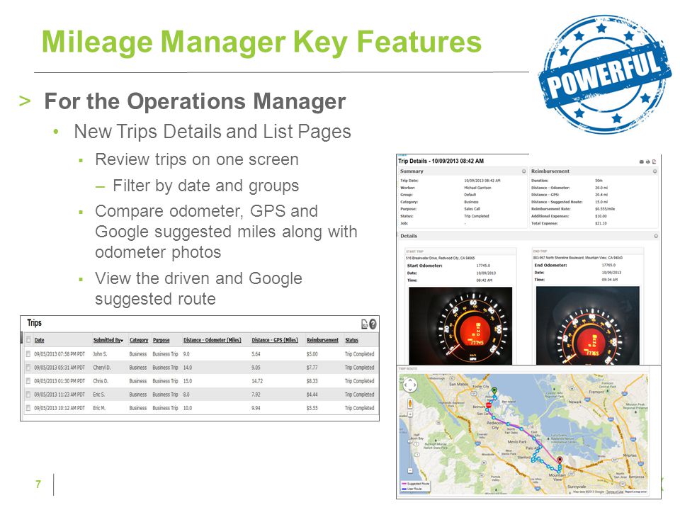 >For the Operations Manager New Trips Details and List Pages  Review trips on one screen –Filter by date and groups  Compare odometer, GPS and Google suggested miles along with odometer photos  View the driven and Google suggested route Mileage Manager Key Features 7