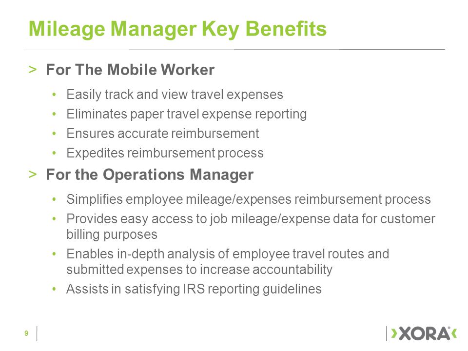 >For The Mobile Worker Easily track and view travel expenses Eliminates paper travel expense reporting Ensures accurate reimbursement Expedites reimbursement process >For the Operations Manager Simplifies employee mileage/expenses reimbursement process Provides easy access to job mileage/expense data for customer billing purposes Enables in-depth analysis of employee travel routes and submitted expenses to increase accountability Assists in satisfying IRS reporting guidelines Mileage Manager Key Benefits 9