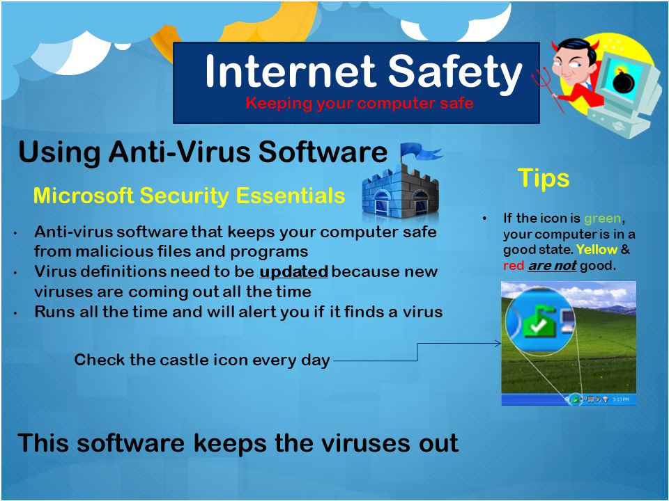 Internet Safety Keeping your computer safe Using Anti-Virus Software Microsoft Security Essentials Anti-virus software that keeps your computer safe from malicious files and programs Virus definitions need to be updated because new viruses are coming out all the time Runs all the time and will alert you if it finds a virus Tips If the icon is green, your computer is in a good state.