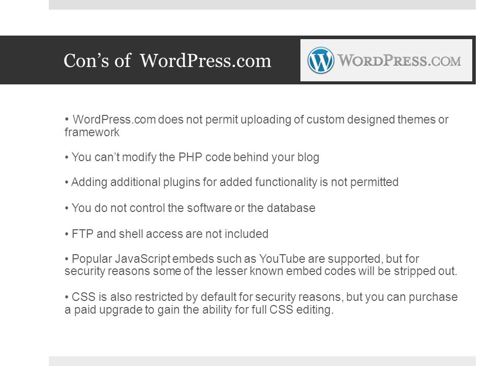 Con’s of WordPress.com WordPress.com does not permit uploading of custom designed themes or framework You can’t modify the PHP code behind your blog Adding additional plugins for added functionality is not permitted You do not control the software or the database FTP and shell access are not included Popular JavaScript embeds such as YouTube are supported, but for security reasons some of the lesser known embed codes will be stripped out.