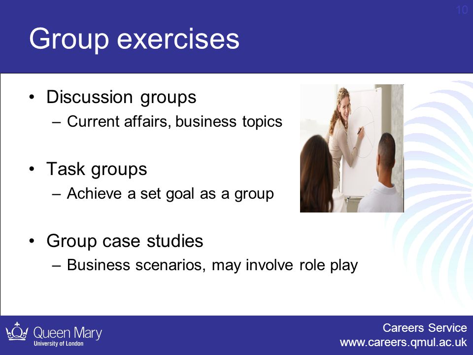 Careers Service   10 Group exercises Discussion groups –Current affairs, business topics Task groups –Achieve a set goal as a group Group case studies –Business scenarios, may involve role play