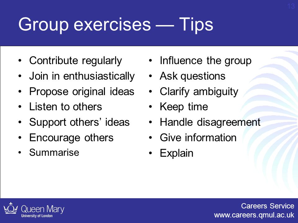 Careers Service   13 Group exercises — Tips Contribute regularly Join in enthusiastically Propose original ideas Listen to others Support others’ ideas Encourage others Summarise Influence the group Ask questions Clarify ambiguity Keep time Handle disagreement Give information Explain