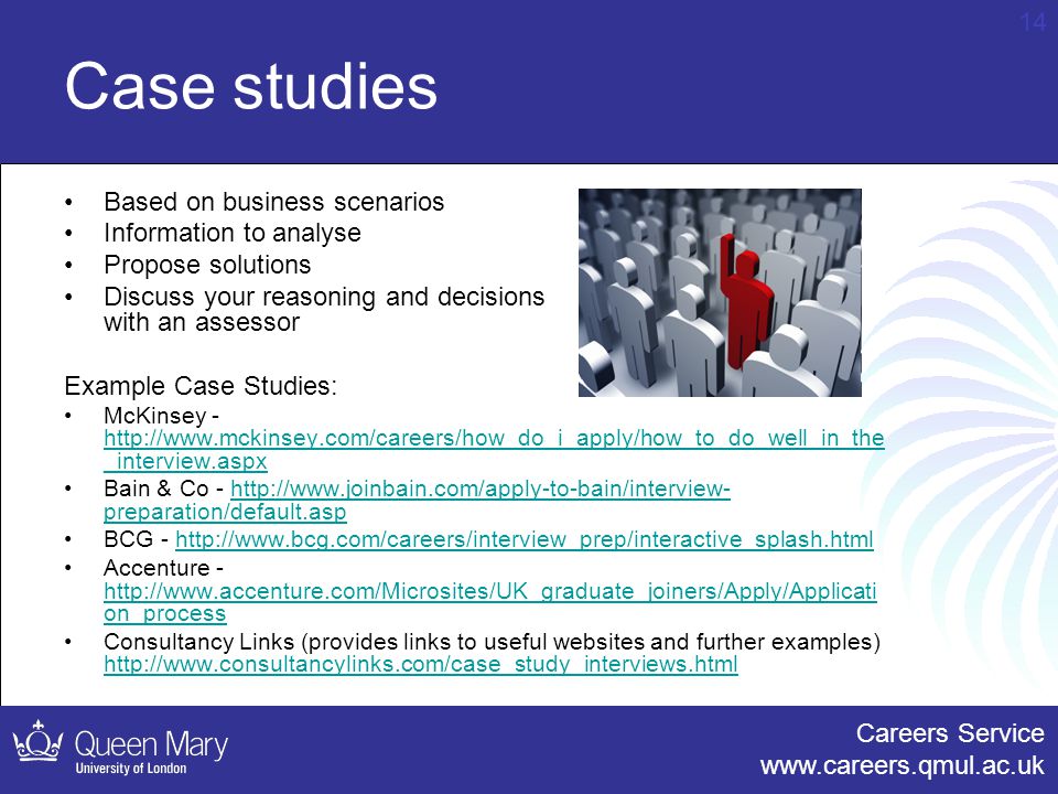 Careers Service   14 Case studies Based on business scenarios Information to analyse Propose solutions Discuss your reasoning and decisions with an assessor Example Case Studies: McKinsey -   _interview.aspx   _interview.aspx Bain & Co -   preparation/default.asphttp://  preparation/default.asp BCG -   Accenture -   on_process   on_process Consultancy Links (provides links to useful websites and further examples)