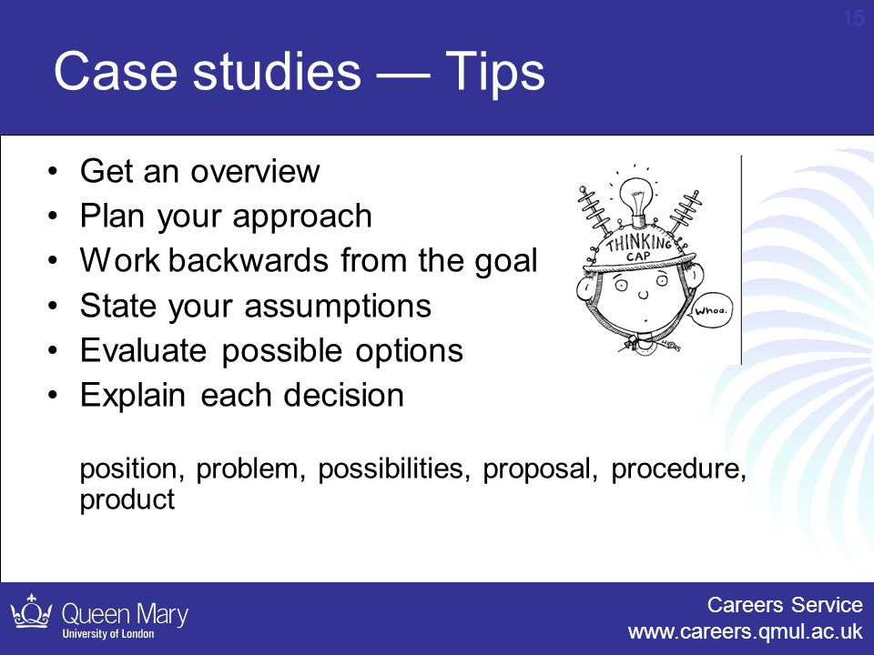 Careers Service   15 Case studies — Tips Get an overview Plan your approach Work backwards from the goal State your assumptions Evaluate possible options Explain each decision position, problem, possibilities, proposal, procedure, product