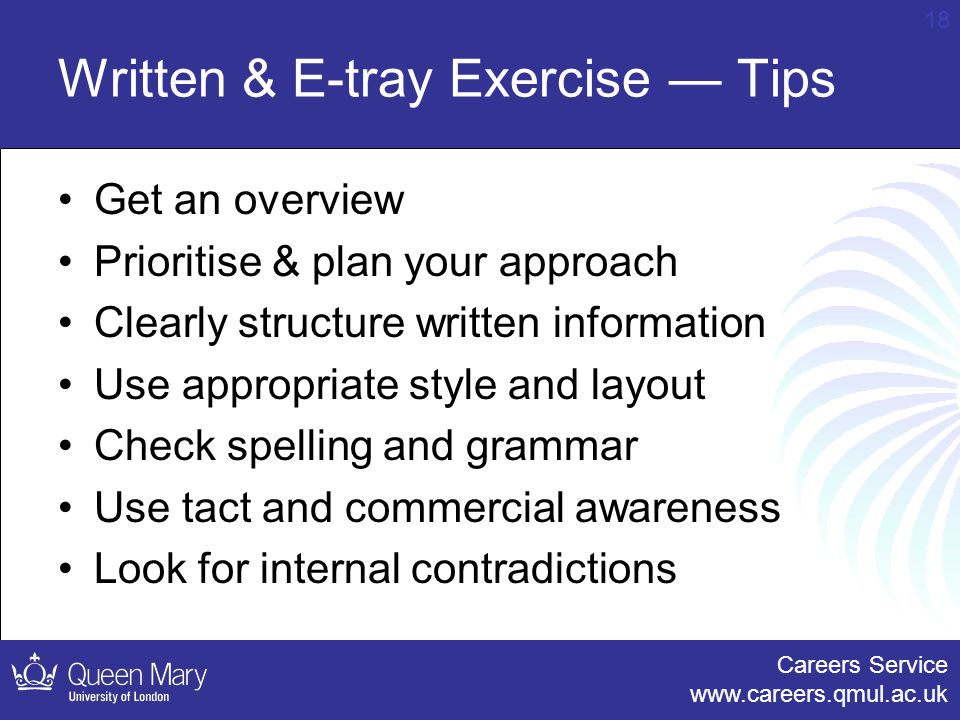 Careers Service   18 Written & E-tray Exercise — Tips Get an overview Prioritise & plan your approach Clearly structure written information Use appropriate style and layout Check spelling and grammar Use tact and commercial awareness Look for internal contradictions