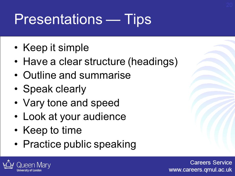 Careers Service   20 Presentations — Tips Keep it simple Have a clear structure (headings) Outline and summarise Speak clearly Vary tone and speed Look at your audience Keep to time Practice public speaking