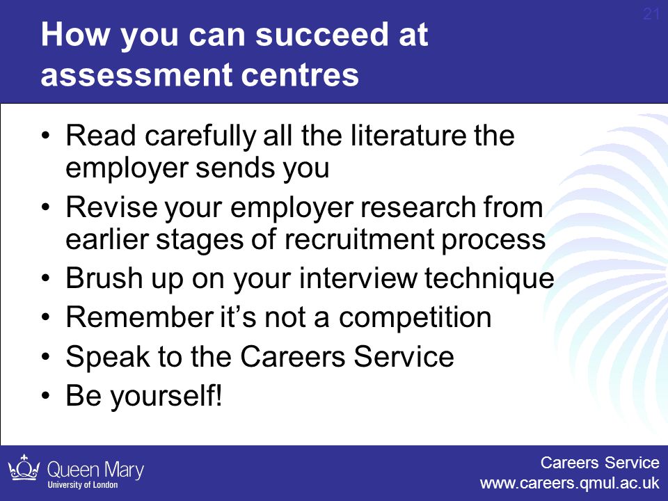 Careers Service   21 How you can succeed at assessment centres Read carefully all the literature the employer sends you Revise your employer research from earlier stages of recruitment process Brush up on your interview technique Remember it’s not a competition Speak to the Careers Service Be yourself!