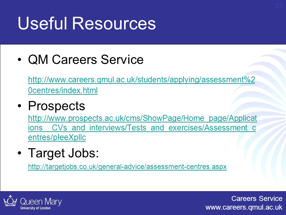 Careers Service   23 Useful Resources QM Careers Service   0centres/index.html Prospects   ions__CVs_and_interviews/Tests_and_exercises/Assessment_c entres/p!eeXpllc   ions__CVs_and_interviews/Tests_and_exercises/Assessment_c entres/p!eeXpllc Target Jobs: