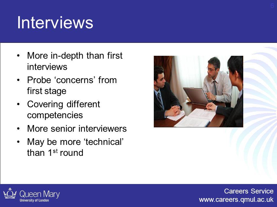 Careers Service   6 Interviews More in-depth than first interviews Probe ‘concerns’ from first stage Covering different competencies More senior interviewers May be more ‘technical’ than 1 st round