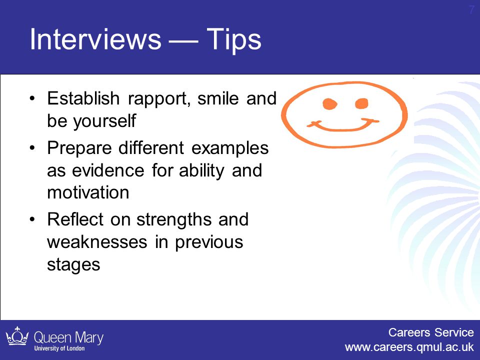 Careers Service   7 Interviews — Tips Establish rapport, smile and be yourself Prepare different examples as evidence for ability and motivation Reflect on strengths and weaknesses in previous stages